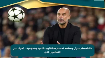 مانشستر سيتي يستعد لحسم صفقتين دفاعية وهجومية.. تعرف على التفاصيل الآن